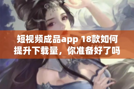 短视频成品app 18款如何提升下载量，你准备好了吗