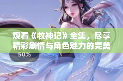 观看《牧神记》全集，尽享精彩剧情与角色魅力的完美结合