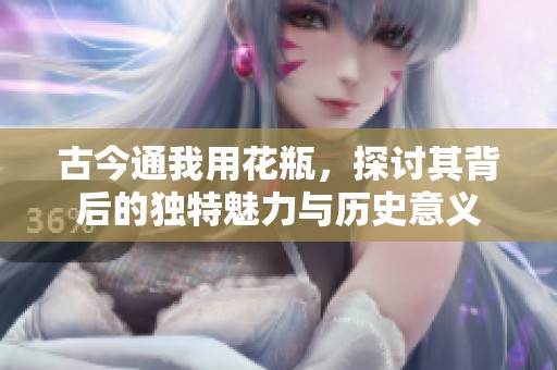 古今通我用花瓶，探讨其背后的独特魅力与历史意义