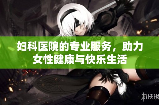妇科医院的专业服务，助力女性健康与快乐生活