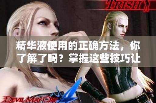 精华液使用的正确方法，你了解了吗？掌握这些技巧让效果更显著！