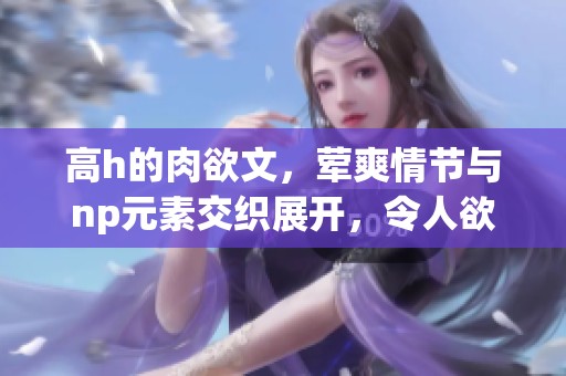 高h的肉欲文，荤爽情节与np元素交织展开，令人欲罢不能的故事