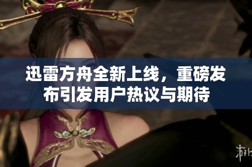 迅雷方舟全新上线，重磅发布引发用户热议与期待