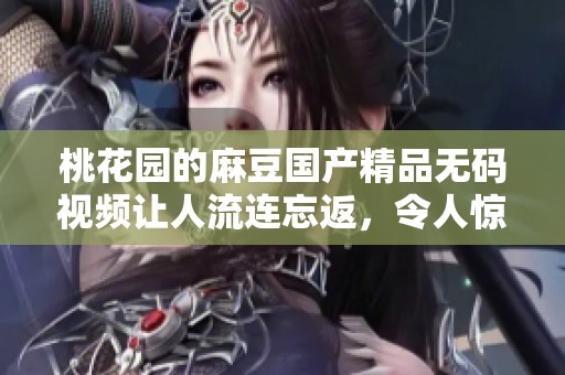 桃花园的麻豆******视频让人流连忘返，令人惊喜的精彩内容等你来体验