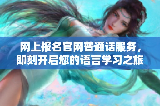 网上报名官网普通话服务，即刻开启您的语言学习之旅！