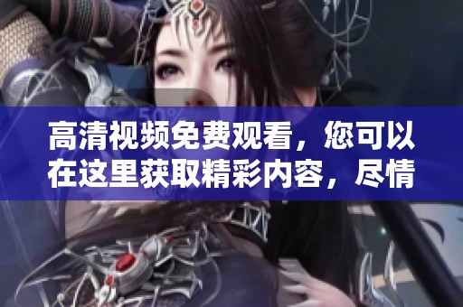 高清视频免费观看，您可以在这里获取精彩内容，尽情享受吧
