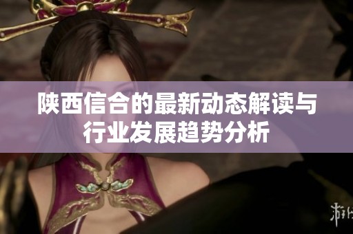 陕西信合的最新动态解读与行业发展趋势分析