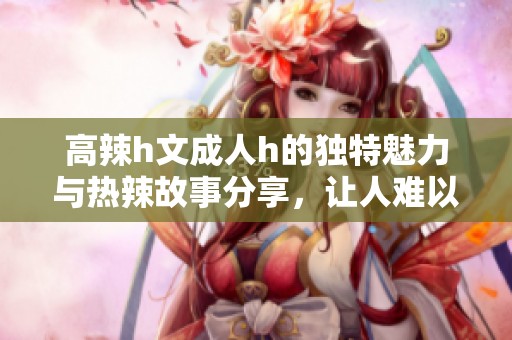 高辣h文**h的独特魅力与热辣故事分享，让人难以自拔的阅读体验