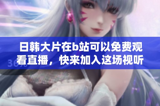 日韩大片在b站可以免费观看直播，快来加入这场视听盛宴吧