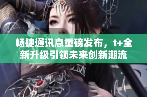 畅捷通讯息重磅发布，t+全新升级引领未来创新潮流