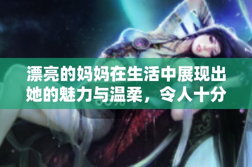 漂亮的妈妈在生活中展现出她的魅力与温柔，令人十分羡慕与感动。