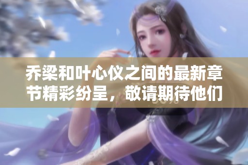 乔梁和叶心仪之间的最新章节精彩纷呈，敬请期待他们的动人故事