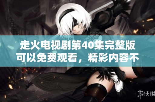走火电视剧第40集完整版可以免费观看，精彩内容不容错过的精彩之作！