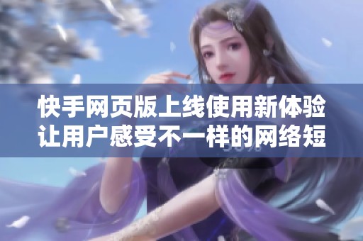 快手网页版上线使用新体验让用户感受不一样的网络短视频乐趣