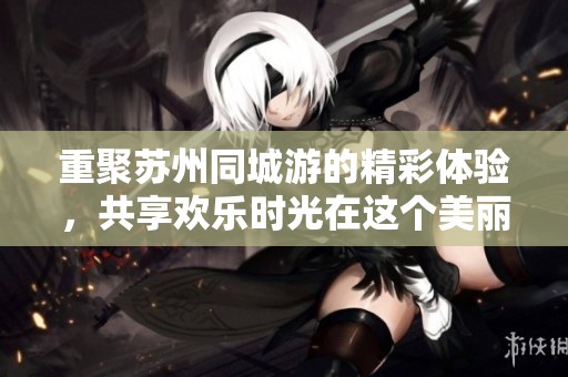 重聚苏州同城游的精彩体验，共享欢乐时光在这个美丽的城市中