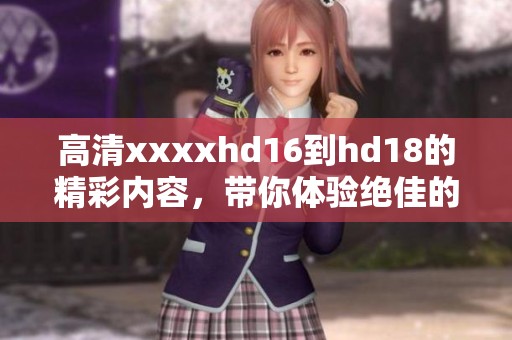 高清xxxxhd16到hd18的精彩内容，带你体验绝佳的视听盛宴！