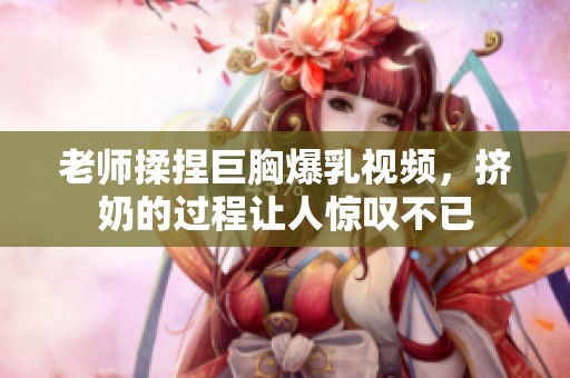 老师揉捏巨胸爆乳视频，挤奶的过程让人惊叹不已