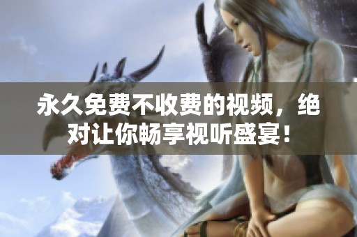 永久免费不收费的视频，绝对让你畅享视听盛宴！