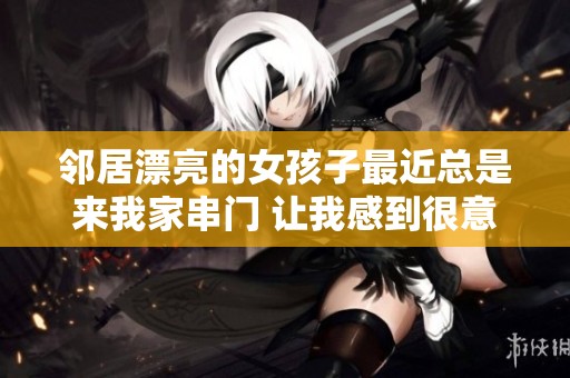 邻居漂亮的女孩子最近总是来我家串门 让我感到很意外又惊喜