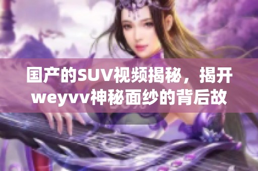 国产的SUV视频揭秘，揭开weyvv神秘面纱的背后故事