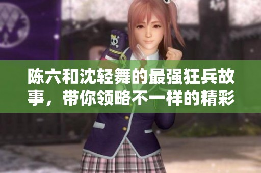 陈六和沈轻舞的最强狂兵故事，带你领略不一样的精彩人生