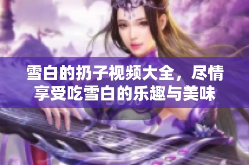 雪白的扔子视频大全，尽情享受吃雪白的乐趣与美味