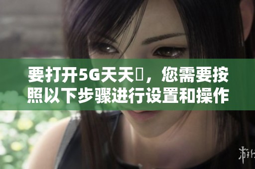 要打开5G天天奭，您需要按照以下步骤进行设置和操作。