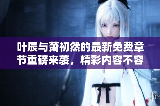 叶辰与萧初然的最新免费章节重磅来袭，精彩内容不容错过！