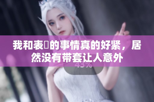 我和表妺的事情真的好紧，居然没有带套让人意外