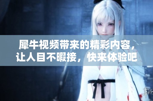 犀牛视频带来的精彩内容，让人目不暇接，快来体验吧！