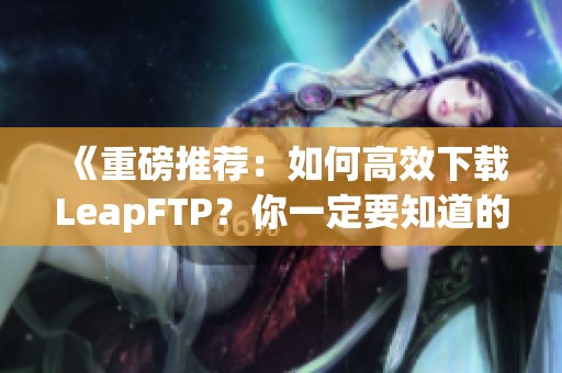 《重磅推荐：如何高效下载LeapFTP？你一定要知道的技巧与步骤》