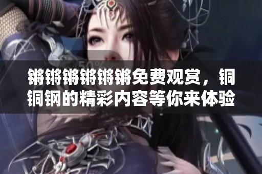 锵锵锵锵锵锵免费观赏，铜铜钢的精彩内容等你来体验