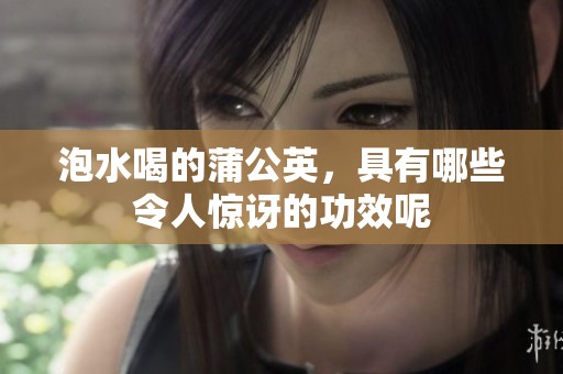 泡水喝的蒲公英，具有哪些令人惊讶的功效呢