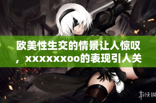 欧美性生交的情景让人惊叹，xxxxxxoo的表现引人关注