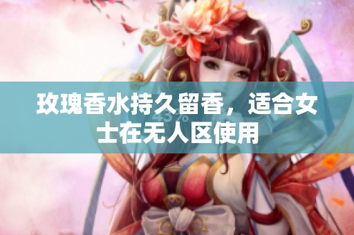 玫瑰香水持久留香，适合女士在无人区使用