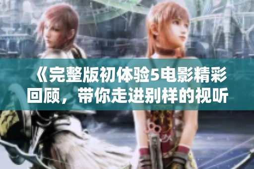 《完整版初体验5电影精彩回顾，带你走进别样的视听盛宴》