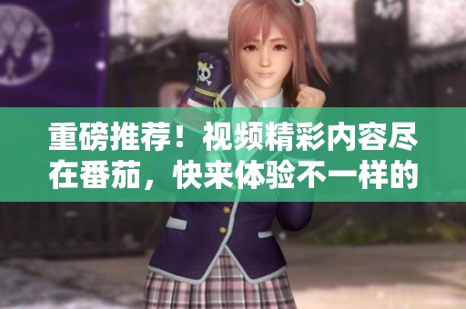 重磅推荐！视频精彩内容尽在番茄，快来体验不一样的视觉盛宴吧！