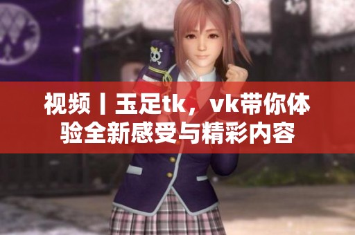 视频丨玉足tk，vk带你体验全新感受与精彩内容