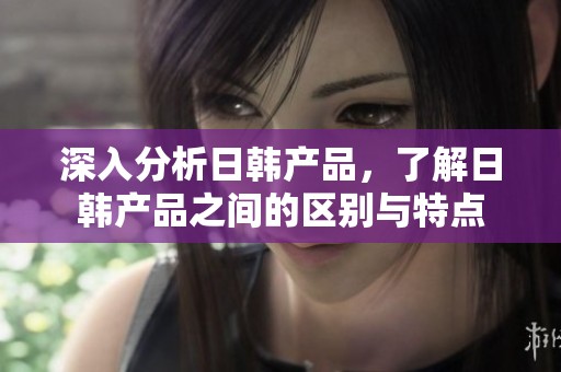 深入分析日韩产品，了解日韩产品之间的区别与特点