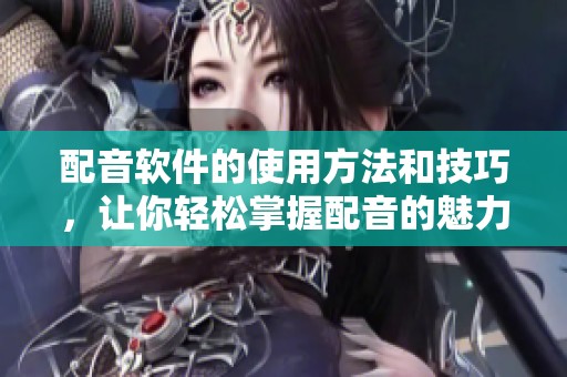配音软件的使用方法和技巧，让你轻松掌握配音的魅力与乐趣