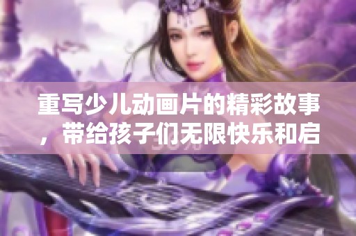 重写少儿动画片的精彩故事，带给孩子们无限快乐和启迪！