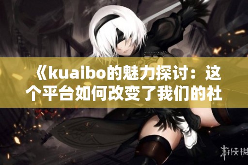 《kuaibo的魅力探讨：这个平台如何改变了我们的社交方式》