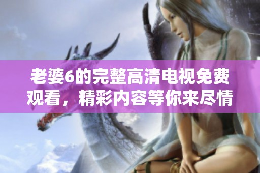 老婆6的完整高清电视免费观看，精彩内容等你来尽情享受！