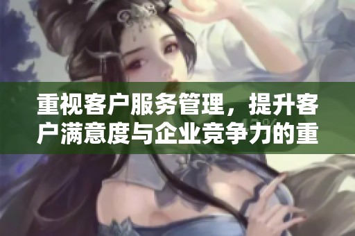 重视客户服务管理，提升客户满意度与企业竞争力的重要性