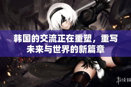 韩国的交流正在重塑，重写未来与世界的新篇章