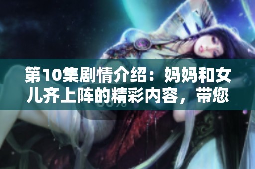 第10集剧情介绍：妈妈和女儿齐上阵的精彩内容，带您一起领略不一样的亲情故事