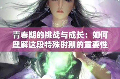 青春期的挑战与成长：如何理解这段特殊时期的重要性