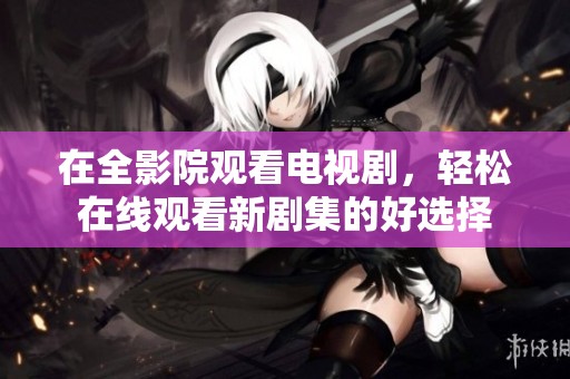 在全影院观看电视剧，轻松在线观看新剧集的好选择
