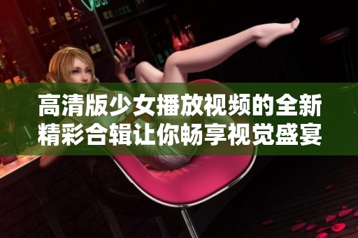 高清版少女播放视频的全新精彩合辑让你畅享视觉盛宴