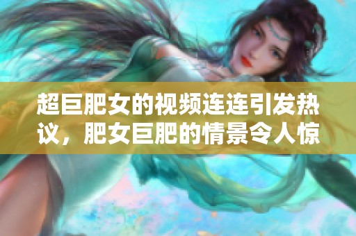 超巨肥女的视频连连引发热议，肥女巨肥的情景令人惊叹不已